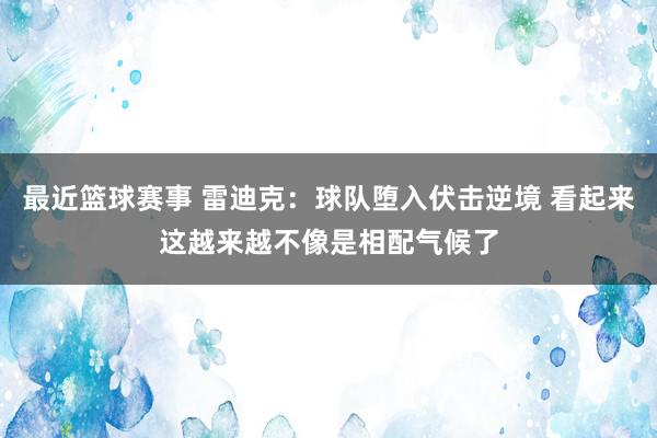 最近篮球赛事 雷迪克：球队堕入伏击逆境 看起来这越来越不像是相配气候了