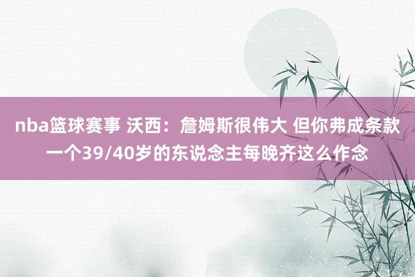 nba篮球赛事 沃西：詹姆斯很伟大 但你弗成条款一个39/40岁的东说念主每晚齐这么作念