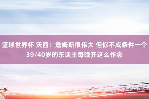 篮球世界杯 沃西：詹姆斯很伟大 但你不成条件一个39/40岁的东谈主每晚齐这么作念