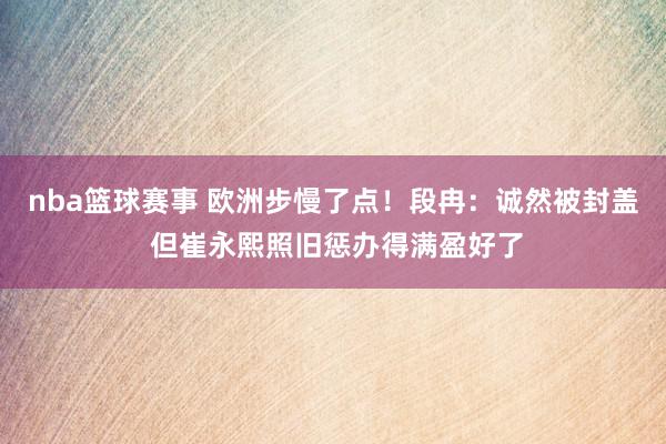 nba篮球赛事 欧洲步慢了点！段冉：诚然被封盖 但崔永熙照旧惩办得满盈好了