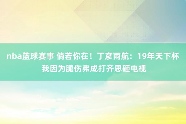 nba篮球赛事 倘若你在！丁彦雨航：19年天下杯 我因为腿伤弗成打齐思砸电视