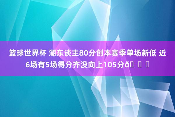 篮球世界杯 湖东谈主80分创本赛季单场新低 近6场有5场得分齐没向上105分😑