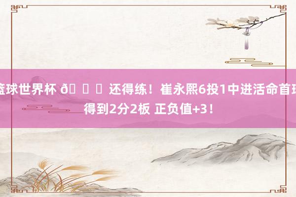 篮球世界杯 👏还得练！崔永熙6投1中进活命首球得到2分2板 正负值+3！