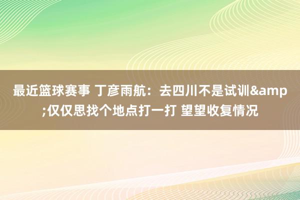 最近篮球赛事 丁彦雨航：去四川不是试训&仅仅思找个地点打一打 望望收复情况