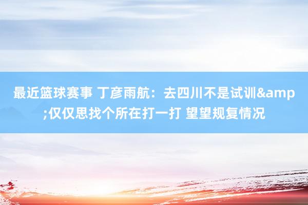 最近篮球赛事 丁彦雨航：去四川不是试训&仅仅思找个所在打一打 望望规复情况