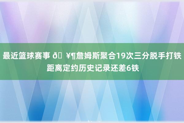 最近篮球赛事 🥶詹姆斯聚合19次三分脱手打铁 距离定约历史记录还差6铁