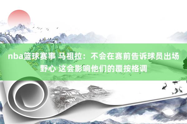 nba篮球赛事 马祖拉：不会在赛前告诉球员出场野心 这会影响他们的覆按格调