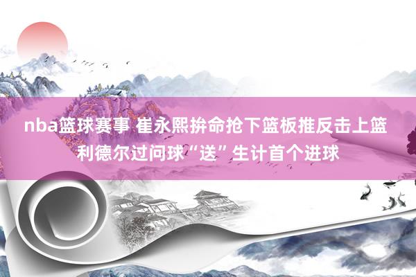 nba篮球赛事 崔永熙拚命抢下篮板推反击上篮 利德尔过问球“送”生计首个进球