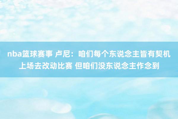 nba篮球赛事 卢尼：咱们每个东说念主皆有契机上场去改动比赛 但咱们没东说念主作念到