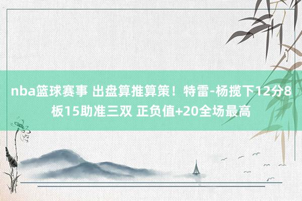 nba篮球赛事 出盘算推算策！特雷-杨揽下12分8板15助准三双 正负值+20全场最高