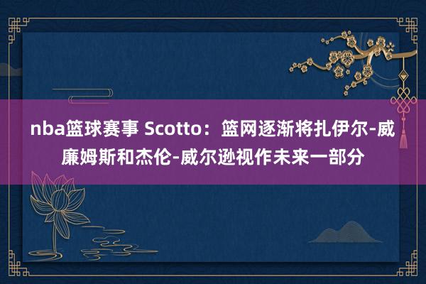 nba篮球赛事 Scotto：篮网逐渐将扎伊尔-威廉姆斯和杰伦-威尔逊视作未来一部分