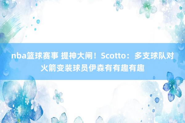 nba篮球赛事 提神大闸！Scotto：多支球队对火箭变装球员伊森有有趣有趣