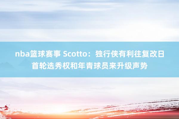 nba篮球赛事 Scotto：独行侠有利往复改日首轮选秀权和年青球员来升级声势