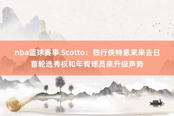 nba篮球赛事 Scotto：独行侠特意来来去日首轮选秀权和年青球员来升级声势