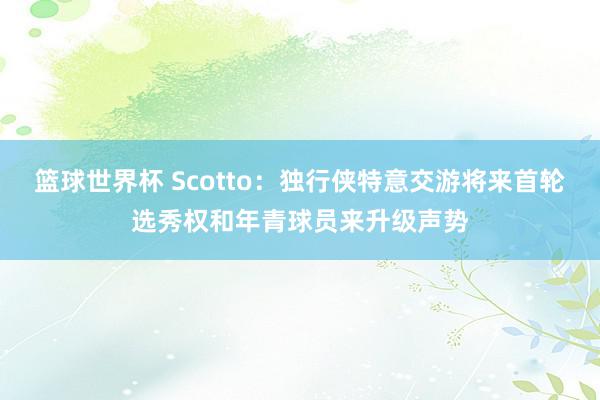 篮球世界杯 Scotto：独行侠特意交游将来首轮选秀权和年青球员来升级声势