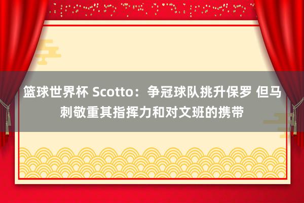 篮球世界杯 Scotto：争冠球队挑升保罗 但马刺敬重其指挥力和对文班的携带