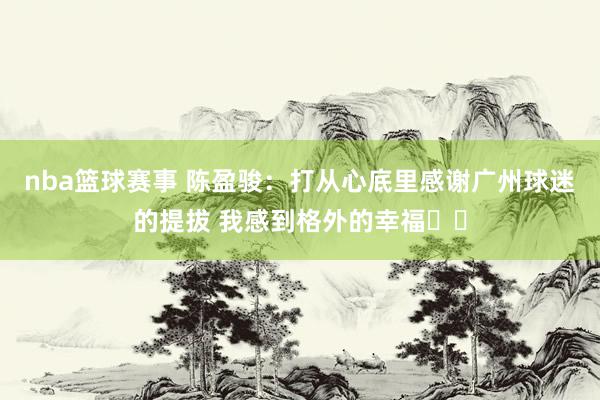 nba篮球赛事 陈盈骏：打从心底里感谢广州球迷的提拔 我感到格外的幸福❤️