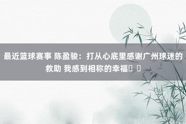 最近篮球赛事 陈盈骏：打从心底里感谢广州球迷的救助 我感到相称的幸福❤️