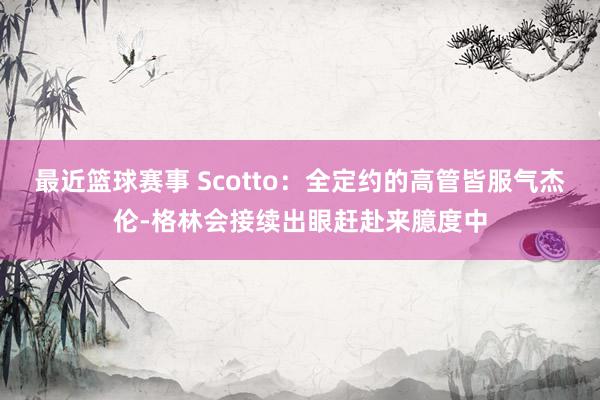 最近篮球赛事 Scotto：全定约的高管皆服气杰伦-格林会接续出眼赶赴来臆度中