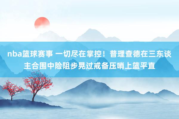 nba篮球赛事 一切尽在掌控！普理查德在三东谈主合围中险阻步晃过戒备压哨上篮平直