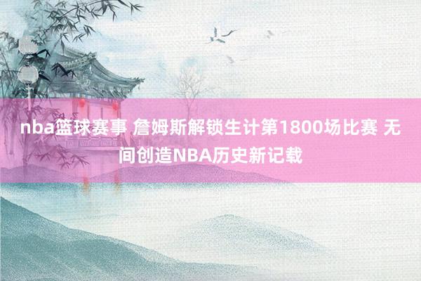 nba篮球赛事 詹姆斯解锁生计第1800场比赛 无间创造NBA历史新记载