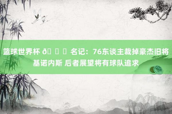 篮球世界杯 👀名记：76东谈主裁掉豪杰旧将基诺内斯 后者展望将有球队追求