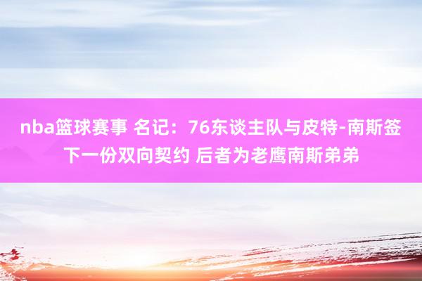 nba篮球赛事 名记：76东谈主队与皮特-南斯签下一份双向契约 后者为老鹰南斯弟弟