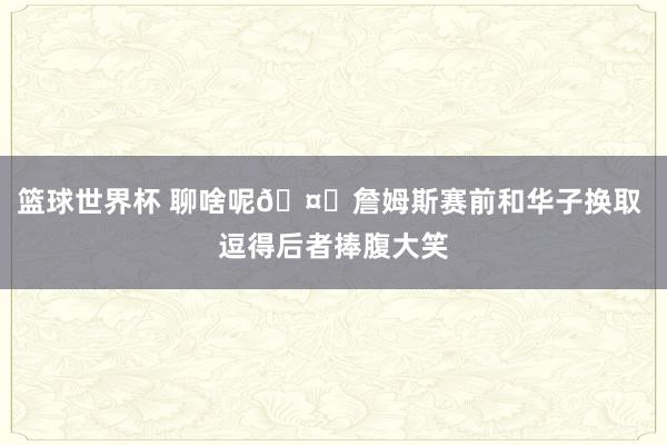 篮球世界杯 聊啥呢🤔詹姆斯赛前和华子换取 逗得后者捧腹大笑