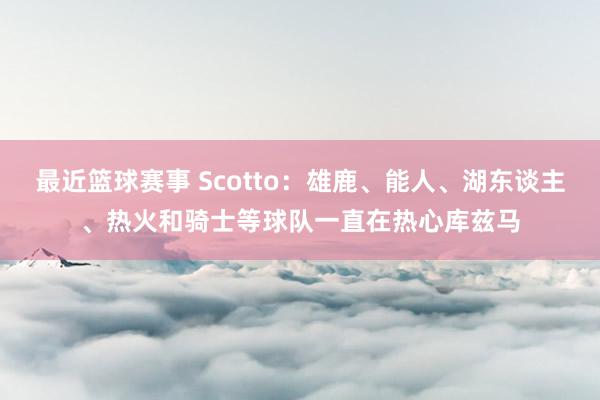 最近篮球赛事 Scotto：雄鹿、能人、湖东谈主、热火和骑士等球队一直在热心库兹马