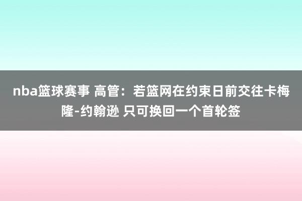 nba篮球赛事 高管：若篮网在约束日前交往卡梅隆-约翰逊 只可换回一个首轮签