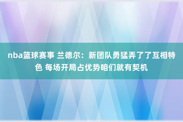 nba篮球赛事 兰德尔：新团队勇猛弄了了互相特色 每场开局占优势咱们就有契机