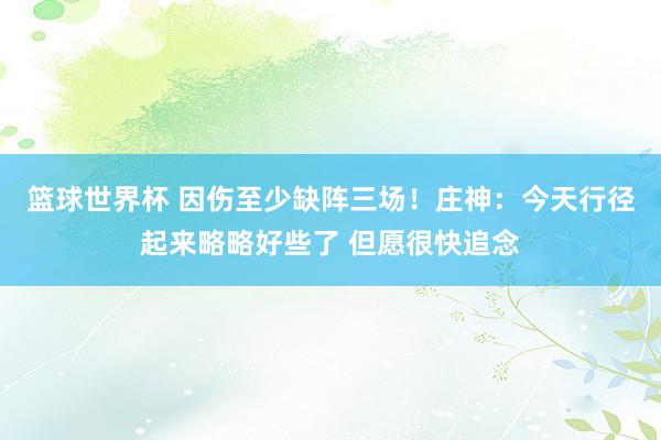 篮球世界杯 因伤至少缺阵三场！庄神：今天行径起来略略好些了 但愿很快追念