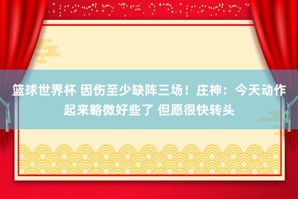 篮球世界杯 因伤至少缺阵三场！庄神：今天动作起来略微好些了 但愿很快转头